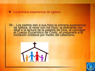  La primera experiencia de Iglesia.
39.- Los padres dan a sus hijos la primera experiencia
de Iglesia, al rezar con los hijos, al dedicárse con
ellos a la lectura de la palabra de Dios, al comulgar
el Cuerpo Eucarístico de Cristo, al prepararlo a la
iniciación cristiana por medio del catecismo.
 