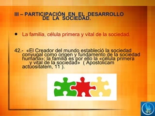 III – PARTICIPACIÓN EN EL DESARROLLO
DE LA SOCIEDAD.
 La familia, célula primera y vital de la sociedad.
42.- «El Creador del mundo estableció la sociedad
conyugal como origen y fundamento de la sociedad
humana»; la familia es por ello la «célula primera
y vital de la sociedad» ( Apostolicam
actuositatem, 11 ).
 