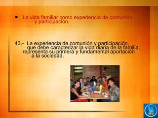  La vida familiar como experiencia de comunión
y participación.
43.- La experiencia de comunión y participación,
que debe caracterizar la vida diaria de la familia,
representa su primera y fundamental aportación
a la sociedad.
 