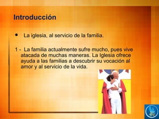 Introducción
 La iglesia, al servicio de la familia.
1 - La familia actualmente sufre mucho, pues vive
atacada de muchas maneras. La Iglesia ofrece
ayuda a las familias a descubrir su vocación al
amor y al servicio de la vida.
 
