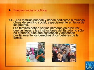  Función social y política.
44.- Las familias pueden y deben dedicarse a muchas
obras de servicio social, especialmente en favor de
los pobres.
Las familias deben ser las primeras en procurar
que las leyes y las instituciones del Estado no sólo
no ofendan, sino que sostengan y defiendan
positivamente los derechos y los deberes de la
familia.
 