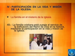 IV - PARTICIPACIÓN EN LA VIDA Y MISIÓN
DE LA IGLESIA.
 La familia en el misterio de la Iglesia.
49.- La familia cristiana está puesta al servicio de
la edificación del Reino de Dios en la historia,
mediante la participación en la vida y misión de
la Iglesia.
 