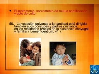  El matrimonio, sacramento de mutua santificación
y acto de culto.
56.- La vocación universal a la santidad está dirigida
también a los cónyuges y padres cristianos,
en las realidades propias de la existencia conyugal
y familiar ( Lumen gentium, 41 ).
 