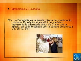  Matrimonio y Eucaristía.
57.- La Eucaristía es la fuente misma del matrimonio
cristiano. En efecto, el sacrificio eucarístico
representa la alianza de amor de Cristo con la
Iglesia, en cuanto sellada con la sangre de la cruz (
Cfr. Jn 19, 34 ).
 