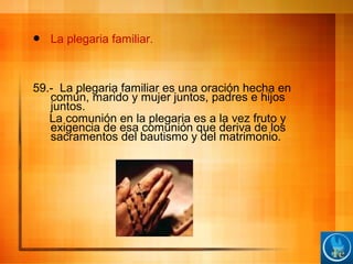  La plegaria familiar.
59.- La plegaria familiar es una oración hecha en
común, marido y mujer juntos, padres e hijos
juntos.
La comunión en la plegaria es a la vez fruto y
exigencia de esa comunión que deriva de los
sacramentos del bautismo y del matrimonio.
 