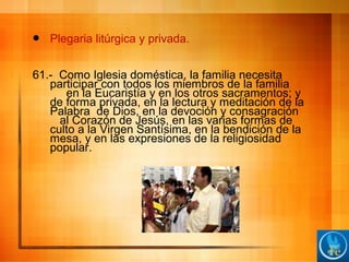  Plegaria litúrgica y privada.
61.- Como Iglesia doméstica, la familia necesita
participar con todos los miembros de la familia
en la Eucaristía y en los otros sacramentos; y
de forma privada, en la lectura y meditación de la
Palabra de Dios, en la devoción y consagración
al Corazón de Jesús, en las varias formas de
culto a la Virgen Santísima, en la bendición de la
mesa, y en las expresiones de la religiosidad
popular.
 