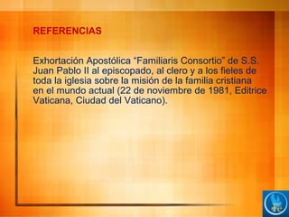 REFERENCIAS
Exhortación Apostólica “Familiaris Consortio” de S.S.
Juan Pablo II al episcopado, al clero y a los fieles de
toda la iglesia sobre la misión de la familia cristiana
en el mundo actual (22 de noviembre de 1981, Editrice
Vaticana, Ciudad del Vaticano).
 