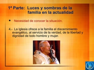 1ª Parte: Luces y sombras de la
familia en la actualidad
 Necesidad de conocer la situación.
4.- La Iglesia ofrece a la familia el discernimiento
evangélico, al servicio de la verdad, de la libertad y
dignidad de todo hombre y mujer.
 