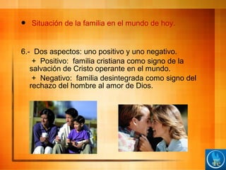 Situación de la familia en el mundo de hoy.
6.- Dos aspectos: uno positivo y uno negativo.
+ Positivo: familia cristiana como signo de la
salvación de Cristo operante en el mundo.
+ Negativo: familia desintegrada como signo del
rechazo del hombre al amor de Dios.
 