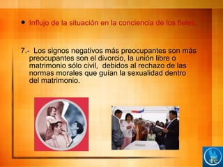  Influjo de la situación en la conciencia de los fieles.
7.- Los signos negativos más preocupantes son más
preocupantes son el divorcio, la unión libre o
matrimonio sólo civil, debidos al rechazo de las
normas morales que guían la sexualidad dentro
del matrimonio.
 