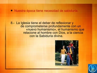  Nuestra época tiene necesidad de sabiduría.
8.- La Iglesia tiene el deber de reflexionar y
de comprometerse profundamente con un
«nuevo humanismo», el humanismo que
relacione al hombre con Dios, a la ciencia
con la Sabiduría divina.
 