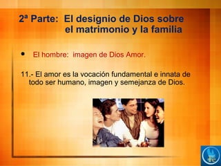 2ª Parte: El designio de Dios sobre
el matrimonio y la familia
 El hombre: imagen de Dios Amor.
11.- El amor es la vocación fundamental e innata de
todo ser humano, imagen y semejanza de Dios.
 