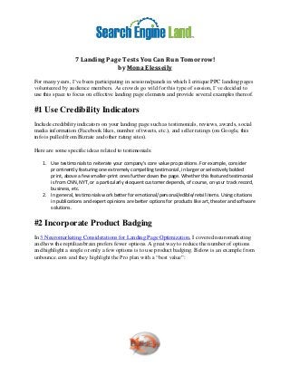 7 Landing Page Tests You Can Run Tomorrow!
                               by Mona Elesseily
For many years, I’ve been participating in sessions/panels in which I critique PPC landing pages
volunteered by audience members. As crowds go wild for this type of session, I’ve decided to
use this space to focus on effective landing page elements and provide several examples thereof.

#1 Use Credibility Indicators
Include credibility indicators on your landing page such as testimonials, reviews, awards, social
media information (Facebook likes, number of tweets, etc.), and seller ratings (on Google, this
info is pulled from Bizrate and other rating sites).

Here are some specific ideas related to testimonials:

   1. Use testimonials to reiterate your company’s core value propositions. For example, consider
      prominently featuring one extremely compelling testimonial, in larger or selectively bolded
      print, above a few smaller-print ones further down the page. Whether this featured testimonial
      is from CNN, NYT, or a particularly eloquent customer depends, of course, on your track record,
      business, etc.
   2. In general, testimonials work better for emotional/personal/edible/retail items. Using citations
      in publications and expert opinions are better options for products like art, theater and software
      solutions.


#2 Incorporate Product Badging
In 3 Neuromarketing Considerations for Landing Page Optimization, I covered neuromarketing
and how the reptilian brain prefers fewer options. A great way to reduce the number of options
and highlight a single or only a few options is to use product badging. Below is an example from
unbounce.com and they highlight the Pro plan with a “best value”:
 