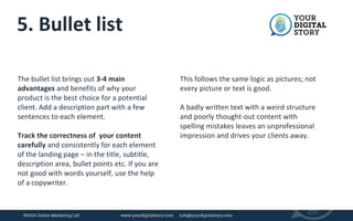 5. Bullet list 
The bullet list brings out 3-4 main 
advantages and benefits of why your 
product is the best choice for a potential 
client. Add a description part with a few 
sentences to each element. 
Track the correctness of your content 
carefully and consistently for each element 
of the landing page – in the title, subtitle, 
description area, bullet points etc. If you are 
not good with words yourself, use the help 
of a copywriter. 
This follows the same logic as pictures; not 
every picture or text is good. 
A badly written text with a weird structure 
and poorly thought-out content with 
spelling mistakes leaves an unprofessional 
impression and drives your clients away. 
 