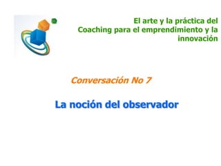 El arte y la práctica del
Coaching para el emprendimiento y la
innovación
Conversación No 7
La noción del observador
 