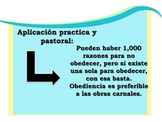 Aplicación practica y pastoral:Pueden haber 1,000 razones para no obedecer, pero si existe una sola para obedecer, con esa basta.Obediencia es preferible a las obras carnales.