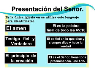 Presentación del Señor.Es la única iglesia en se utiliza este lenguaje para identificarseEl es la palabra final de todo Isa 65:16El amenTestigo fiel y VerdaderoÉl es fiel en lo que dice y siempre dice y hace la verdadEl principio de la creaciónEl es el Señor, tiene toda preeminencia. Col 1.15