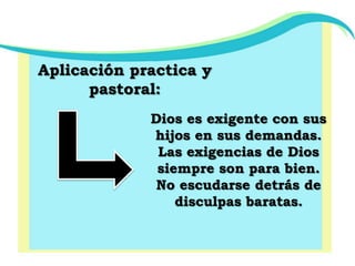 Aplicación practica y pastoral:Dios es exigente con sus hijos en sus demandas.Las exigencias de Dios siempre son para bien.No escudarse detrás de disculpas baratas.