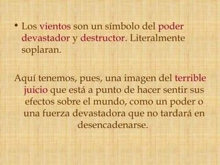 • Los vientos son un símbolo del poder
  devastador y destructor. Literalmente
  soplaran.

Aquí tenemos, pues, una imagen del terrible
 juicio que está a punto de hacer sentir sus
  efectos sobre el mundo, como un poder o
 una fuerza devastadora que no tardará en
              desencadenarse.
 