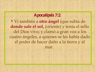 Apocalipsis 7:2
 • Vi también a otro ángel (que subía de
donde sale el sol, (oriente) y tenía el sello
  del Dios vivo; y clamó a gran voz a los
cuatro ángeles, a quienes se les había dado
   el poder de hacer daño a la tierra y al
                   mar. 
 