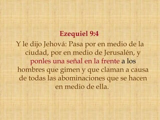 Ezequiel 9:4
Y le dijo Jehová: Pasa por en medio de la
   ciudad, por en medio de Jerusalén, y
     ponles una señal en la frente a los
hombres que gimen y que claman a causa
 de todas las abominaciones que se hacen
             en medio de ella. 
 