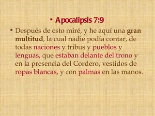 • Apocalipsis 7:9
• Después de esto miré, y he aquí una gran
  multitud, la cual nadie podía contar, de
  todas naciones y tribus y pueblos y
  lenguas, que estaban delante del trono y
  en la presencia del Cordero, vestidos de
  ropas blancas, y con palmas en las manos.
 