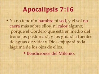 A pocali psi s 7:16
• Ya no tendrán hambre ni sed, y el sol no
  caerá más sobre ellos, ni calor alguno;
   porque el Cordero que está en medio del
  trono los pastoreará, y los guiará a fuentes
  de aguas de vida; y Dios enjugará toda
  lágrima de los ojos de ellos.
         • Bendiciones del Milenio.
 