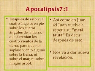 A pocali psi s7:1
• Después de esto vi a     • Así como en Juan
  cuatro ángeles en pie      4:i Juan vuelve a
  sobre los cuatro
                             repetir su “metá
  ángulos de la tierra,
  que detenían los           taúta” Es decir
  cuatro vientos de la       después de esto.
  tierra, para que no
  soplase viento alguno
                           • Nos va a dar nueva
  sobre la tierra, ni
  sobre el mar, ni sobre     revelación.
  ningún árbol. 
 