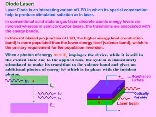 Diode Laser:
Laser Diode is an interesting variant of LED in which its special construction
help to produce stimulated radiation as in laser.
In conventional solid state or gas laser, discrete atomic energy levels are
involved whereas in semiconductor lasers, the transitions are associated with
the energy bands.
In forward biased p-n junction of LED, the higher energy level (conduction
band) is more populated than the lower energy level (valence band), which is
the primary requirement for the population inversion.
When a photon of energy hν = Eg impinges the device, while it is still in
the excited state due to the applied bias, the system is immediately
stimulated to make its transition to the valence band and gives an
additional photon of energy hν which is in phase with the incident
photon.
Ec
Ev
P
N
P
N
Roughened
surface
+
-
Optically
flat side
hν
hν
hν
Laser beam
 