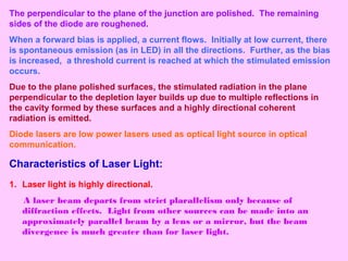 The perpendicular to the plane of the junction are polished. The remaining
sides of the diode are roughened.
When a forward bias is applied, a current flows. Initially at low current, there
is spontaneous emission (as in LED) in all the directions. Further, as the bias
is increased, a threshold current is reached at which the stimulated emission
occurs.
Due to the plane polished surfaces, the stimulated radiation in the plane
perpendicular to the depletion layer builds up due to multiple reflections in
the cavity formed by these surfaces and a highly directional coherent
radiation is emitted.
Diode lasers are low power lasers used as optical light source in optical
communication.
Characteristics of Laser Light:
1. Laser light is highly directional.
A laser beam departs from strict plarallelism only because of
diffraction effects. Light from other sources can be made into an
approximately parallel beam by a lens or a mirror, but the beam
divergence is much greater than for laser light.
 