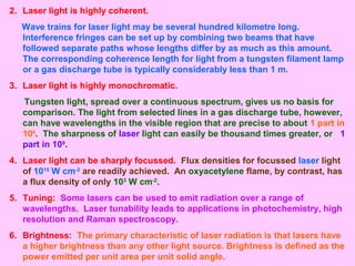 2. Laser light is highly coherent.
Wave trains for laser light may be several hundred kilometre long.
Interference fringes can be set up by combining two beams that have
followed separate paths whose lengths differ by as much as this amount.
The corresponding coherence length for light from a tungsten filament lamp
or a gas discharge tube is typically considerably less than 1 m.
3. Laser light is highly monochromatic.
Tungsten light, spread over a continuous spectrum, gives us no basis for
comparison. The light from selected lines in a gas discharge tube, however,
can have wavelengths in the visible region that are precise to about 1 part in
106
. The sharpness of laser light can easily be thousand times greater, or 1
part in 109
.
4. Laser light can be sharply focussed. Flux densities for focussed laser light
of 1015
W cm-2
are readily achieved. An oxyacetylene flame, by contrast, has
a flux density of only 103
W cm-2
.
5. Tuning: Some lasers can be used to emit radiation over a range of
wavelengths. Laser tunability leads to applications in photochemistry, high
resolution and Raman spectroscopy.
6. Brightness: The primary characteristic of laser radiation is that lasers have
a higher brightness than any other light source. Brightness is defined as the
power emitted per unit area per unit solid angle.
 