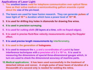 Applications of Laser Light:
1. The smallest lasers used for telephone communication over optical fibres
have as their active medium a semiconducting gallium arsenide crystal
about the size of the pin-head.
2. The lasers are used for laser fusion research. They can generate pulses of
laser light of 10-10
s duration which have a power level of 1014
W.
3. It is used for drilling tiny holes in diamonds for drawing fine wires.
4. It is used in precision surveying.
5. It is used for cutting cloth (50 layers at a time, with no frayed edges).
6. It is used in precise fluid-flow velocity measurements using the Doppler
effect.
7. It is used precise length measurements by interferometry.
8. It is used in the generation of holograms.
9. It is used to measure the x, y and z co-ordinates of a point by laser
interference techniques with a precision of ± 2 x 10-8
m. It is used in
measuring the dimensions of special three-dimensional gauges which, in
turn are used to check the dimensional accuracy of machine parts.
10.Medical applications: It has been used successfully in the treatment of
detached retinas and cancer. A single pulse of laser beam of duration of a
thousandth of a second only is needed for welding the retina.
 