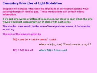 Elementary Principles of Light Modulation:
Suppose we increase / decrease the amplitude of an electromagnetic wave
passing though an ionised gas. These modulations can contain coded
information.
If we add sine waves of different frequencies, but close to each other, the sine
waves would get increasingly out of phase with each other.
The simplest case would be the sum of two equal sine waves of frequencies
ω1 and ω2.
The sum of the waves is given by
S(t) = cos (ω’ + ∆ω) t + cos (ω’ - ∆ω) t
where ω’ = (ω1 + ω2) / 2 and ∆ω = (ω1 – ω2) / 2
S(t) = A(t) cos ω’t where A(t) = 2 cos (∆ω) t
 