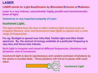 LASER
LASER stands for Light Amplification by Stimulated Emission of Radiation.
Laser is a very intense, concentrated, highly parallel and monochromatic
beam of light.
Coherence is very important property of Laser.
Incoherent Light:
The light emitted from the Sun or other ordinary light sources such as
tungsten filament, neon and fluorescent tube lights is spread over a wide
range of frequencies.
For eg. Sunlight is spread over Infra Red, Visible light and Ultra Violet
spectrum. So, the amount of energy available at a particular frequency is
very less and hence less intense.
Such light is irregular and mixed of different frequencies, directions and
durations, and is incoherent.
Incoherent light is due to spontaneous and random emission of photons by
the atoms in excited state. These photons will not be in phase with each
other.
Incoherent Light
 
