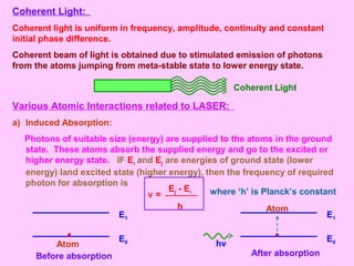 Coherent Light:
Coherent light is uniform in frequency, amplitude, continuity and constant
initial phase difference.
Coherent beam of light is obtained due to stimulated emission of photons
from the atoms jumping from meta-stable state to lower energy state.
Coherent Light
Various Atomic Interactions related to LASER:
a) Induced Absorption:
Photons of suitable size (energy) are supplied to the atoms in the ground
state. These atoms absorb the supplied energy and go to the excited or
higher energy state. IF Ei and Ej are energies of ground state (lower
energy) land excited state (higher energy), then the frequency of required
photon for absorption is
where ‘h’ is Planck’s constant
E1
E0
Before absorption
Atom hν
E1
E0
After absorption
Atom
ν =
Ej - Ei
h
 