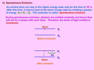 b) Spontaneous Emission:
An excited atom can stay in the higher energy state only for the time of 10-8
s.
After this time, it returns back to the lower energy state by emitting a photon
of energy hν = E1 – E0. This emission is called ‘spontaneous emission’.
During spontaneous emission, photons are emitted randomly and hence they
will not be in phase with each other. Therefore, the beam of light emitted is
incoherent.
E1
E0
Before emission
Atom
hν
E1
E0
Atom
After emission
 