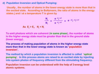 d) Population Inversion and Optical Pumping:
Usually , the number of atoms in the lower energy state is more than that in
the excited state. According to Boltzmann, the ratio of atoms in the energy
states j and i at a temperature T is given by
=
Nj e - E
j
/ kT
Ni e - E
i
/ kT
= e – (E
j
– E
i
) / kT
As Ej > Ei, Nj < Ni
To emit photons which are coherent (in same phase), the number of atoms
in the higher energy state must be greater than that in the ground state
(lower energy).
The process of making population of atoms in the higher energy state
more than that in the lower energy state is known as ‘population
inversion’.
The method by which a population inversion is affected is called ‘optical
pumping’. In this process atoms are raised to an excited state by injecting
into system photon of frequency different from the stimulating frequency.
Population inversion can be understood with the help of 3-energy level
atomic systems.
 