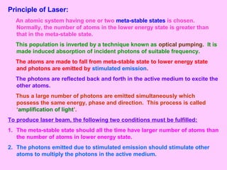 Principle of Laser:
An atomic system having one or two meta-stable states is chosen.
Normally, the number of atoms in the lower energy state is greater than
that in the meta-stable state.
This population is inverted by a technique known as optical pumping. It is
made induced absorption of incident photons of suitable frequency.
The atoms are made to fall from meta-stable state to lower energy state
and photons are emitted by stimulated emission.
The photons are reflected back and forth in the active medium to excite the
other atoms.
Thus a large number of photons are emitted simultaneously which
possess the same energy, phase and direction. This process is called
‘amplification of light’.
To produce laser beam, the following two conditions must be fulfilled:
1. The meta-stable state should all the time have larger number of atoms than
the number of atoms in lower energy state.
2. The photons emitted due to stimulated emission should stimulate other
atoms to multiply the photons in the active medium.
 
