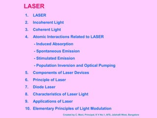 LASER
1. LASER
2. Incoherent Light
3. Coherent Light
4. Atomic Interactions Related to LASER
- Induced Absorption
- Spontaneous Emission
- Stimulated Emission
- Population Inversion and Optical Pumping
5. Components of Laser Devices
6. Principle of Laser
7. Diode Laser
8. Characteristics of Laser Light
9. Applications of Laser
10. Elementary Principles of Light Modulation
Created by C. Mani, Principal, K V No.1, AFS, Jalahalli West, Bangalore
 