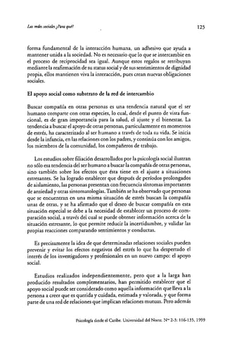 Lm trfk sociaks ¿Para qlll?
forma fundamental de la interacción humana, un adhesivo que ayuda a
mantener unida a la sociedad. No es necesario que lo que se intercambie en
el proceso de reciprocidad sea igual. Aunque estos regalos se retribuyan
mediante la reafirmación de su status social y de sus sentimientos de dignidad
propia, ellos mantienen viva la interacción, pues crean nuevas obligaciones
sociales.
El apoyo social como substrato de la red de intercambio
Buscar compañía en otras personas es una tendencia natural que el ser
humano comparte con otras especies, lo cual, desde el punto de vista fun-
cional, es de gran importancia para la salud, el ajuste y el bienestar. La
tendencia a buscar el apoyo de otras personas, particularmente en momentos
de estrés, ha caracterizado al ser humano a través de toda su vida. Se inicia
desde la infancia, en las relaciones con los padres, y continúa con los amigos,
los miembros de la comunidad, los compañeros de trabajo.
Los estudios sobte filiación desarrollados por la psicología social ilustran
no sólo esa tendencia del ser humano a buscar la compañía de otras personas,
sino también sobre los efectos que ésta tiene en el ajuste a situaciones
estresantes. Se ha logrado establecer que después de períodos prolongados
de aislamiento, las personas presentan con frecuencia síntomas importantes
de ansiedad y otras sintomatologías. También se ha observado que personas
que se encuentran en una misma situación de estrés buscan la compañía
unas de otras, y se ha afirmado que el deseo de buscar compañía en esta
situación especial se debe a la necesidad de establecer un proceso de com-
paración social, a través del cual se puede obtener información acerca de la
situación estresante, lo que permite reducir la incertidumbre, y validar las
propias reacciones comparando sentimientos y conductas.
Es precisamente la idea de que determinadas relaciones sociales pueden
prevenir y evitar los efectos negativos del estrés lo que ha despertado el
interés de los investigadores y profesionales en un nuevo campo: el apoyo
social.
Estudios realizados independientemente, pero que a la larga han
producido resultados complementarios, han permitido establecer que el
apoyo social puede ser considerado como aquella información que lleva a la
persona a creer que es querida y cuidada, estimada y valorada, y que forma
parte de una red de relaciones que implican relaciones mutuas. Pero además
125
Psicología desde el Caribe. Universidad del Norte. N°' 2~3:116-135, 1999
 
