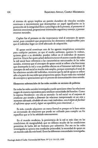 126
el sistema de apoyo implica un patrón dutadero de vínculos sociales
continuos o intermitentes que desempeñan un papel significativo en la
protección de la integridad física y psicológica de la petsona, al promover el
dominio emocional, proporcionat orientación cognitiva y consejo, y proveer
recursos naturales.
Caplan fue el primero en dar importancia vital al concepto de apoyo
social, pues consideró que propotciona los elementos indispensables para
que el individuo logte un nivel adecuado de adaptación.
El apoyo social constituye uno de los agentes tetapéuticos necesarios
pata cualquiet paciente, ya que el medio ambiente, quienes lo rodean,
quienes giran a su alrededor, pueden influir en el individuo de manera
positiva. Gracia fue quien aclaró definitivamente el asunto cuando dijo que
la red social hace referencia a las características estructurales de las redes
sociales, mientras que el concepto de apoyo social se refiere a las funciones
que desempeña la red y a sus posibles efectos en el bienestar individual. El
concepto de red social es mucho más amplio, porque contempla el total de
las relaciones sociales del individuo, mientras que la red de apoyo se refiere
sólo a la parte de esas redes que proporciona apoyo. Es por toda esta variedad
de conceptos y apreciaciones que un proceso de sistematización tiene sentido.
Elementos substanciales de las redes sociales en sectores de pobreza
En todas las redes sociales investigadas puede apreciarse cómo las relaciones
surgen de manera espontáoea para satisfacer necesidades del hombre. Como
lo expresa Henderson -en cita ya anotada- la red social "ts el conjunto de
conductas que tienden a fomentar las relaciones interpersonales en un sitio y
momento adecuado, alrededor de uno O mds individuos, con el objeto defacilitar
el suficiente apoyo socialy lograr un equilibrio psico-emocionaL»
Es más, cuando adquieren un status formal es potque en la base existe
un entramado de relaciones que puede ser utilizado para cumplir un fin
específico que se le ha señalado externamente.
En el mundo moderno, la persistencia de la red es más clara en las
condiciones de marginalidad, que no difieren mucho de las condiciones
primitivas de lucha del ser humano por sobrevivir. Por eso en las redes
investigadas se aprecia esta condición primordial, la necesidad de apoyo en
un mundo cada día más hostil. Entre las diferentes comunidades investigadas,
Psicología desde el Caribe. Universidad del Norte. N- 2-3: 116-135, 1999
 