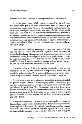 cada individuo busca en el otro el apoyo para satisfacer una necesidad.
Ahora bien, por ser las necesidades urgentes, el apoyo debe estar al alcance,
esto quiere decir que la red se va constituyendo entre las personas que
comparten un espacio físico. Por eso la primera red es la familia, y la mayoría
de las redes investigadas encuentran en la estructura familiar la base para la
construcción de la red. A la red nuclear se le van incorporando parientes y
vecinos que generalmente son muy cercanos físicamente porque se comparte
con ellos la vivienda. En estas comunidades de estratos bajos, sobre las cuales
se ha investigado, con frecuencia varias familias comparten una misma casa,
o por lo menos la vivienda se comparte con abuelos, tíos, primos, e inclusive
con algún amigo.
La relación de compadrazgo es muy particular en estas culturas. Se inicia
con una interacción frecuente y se sella adquiriendo el status formal de
compadre. Esta figura, tal como se puede apreciar, va desempeñando roles
cada vez más activos dentro del grupo, y adquiere mayor importancia entre
las familias incompletas, porque éstas van buscando el equilibrio perdido
por la falta de uno de sus miembros incorporando amigos, vecinos y parien-
tes, con los cuales establecen una interacción frecuente.
El análisis cualitativo de las redes sociales investigadas es mucho más
homogéneo en su conjunto. Todas ellas corresponden a niveles bajos de
condición socioeconómica. Por lo tanto, están localizadas en barrios popu-
lares o marginados, donde las condiciones de existencia son precarias.
Algunos sostienen que son precisamente las condiciones de marginalidad
las que dan origen a las redes. Esto ocurre· porque el ser humano tiene que
satisfacer imperiosamente una serie de necesidades y busca apoyo en otros
para obtener lo que le hace falta. Ciertamente, quien tiene los recursos
económicos necesarios paga para obtener rodo aquello que necesita y puede
comprar, pero quien no los tiene debe buscar formas alternativas para
proporcionárselo, ya que su propia condición de ser humano no le permire
prescindir de ello.
El nivel socio-económico característico de sectores de pobreza es un factor
básico del cual surgen, como producto de la falta de capacitación y educación,
el subempleo o el desempleo y las viviendas insalubres y estrechas. La gran
mayoría de estas familias poseen luz yagua en algunos casos, pero carecen
de alcantarillado. Sus casas son de concreto y con piso de cemento, pero
127
Psicología desde el Caribe. Universidad del Norte. N""2-3: 116·135. 1999
 