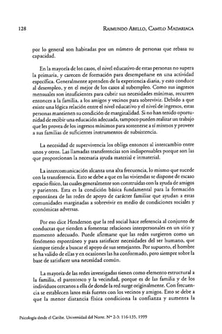 128 RAIMUNDO MELLO, CAMILO MADARIAGA
por lo general son habitadas por un número de personas que rebasa su
capacidad.
En la mayoría de los casos, el nivel educativo de estas personas no supera
la primaria, y carecen de formación para desempeñarse en una actividad
específica. Generalmente aprenden de la experiencia diaria, y esto conduce
al desempleo, yen el mejor de los casos al subempleo. Como sus ingresos
mensuales son insuficientes para cubrir sus necesidades mínimas, recurren
entonces a la familia, a los amigos y vecinos para sobrevivir. Debido a que
existe una lógica relación entre el nivel educativo y el nivel de ingresos, estas
personas mantienen su condición de marginalidad. Si no han tenido oportu-
nidad de recibir una educación adecuada, tampoco pueden realizar un trabajo
que les provea de los ingresos mínimos para sostenerse a sí mismos y proveer
a sus familias de suficientes instrumentos de subsistencia.
La necesidad de supervivencia los obliga entonces al intercambio entre
unos y otros. Las llamadas transferencias son indispensables porque son las
que proporcionan la necesaria ayuda material e inmaterial.
La intercomunicación alcanza una alta frecuencia, lo mismo que sucede
con la transferencia. Esto se debe a que en las viviendas se dispone de escaso
espacio físico, lascuales generalmente son construidas con la ayuda de amigos
y parientes. Esta es la condición básica fundamental para la formación
espontánea de las redes de apoyo de carácter familiar que ayudan a estas
comunidades marginadas a sobrevivir en medio de condiciones sociales y
económicas adversas.
Por eso dice Henderson que la red social hace referencia al conjunto de
conductas que tienden a fomentar relaciones interpersonales en un sitio y
momento adecuado. Puede afirmarse que las redes surgieron como un
fenómeno espontáneo y para satisfacer necesidades del ser humano, que
siempre tiende a buscar el apoyo de sus semejantes. Por supuesto, el hombre
se ha valido de ellas y en ocasiones las ha conformado, pero siempre sobre la
base de satisfacer una necesidad común.
La mayoría de las redes investigadas tienen como elemento estructural a
la familia, el parentesco y la vecindad, porque es de las familia y de los
individuos cercanos a ella de donde la red surge originalmente. Con frecuen-
cia se establecen laros más fuertes con los vecinos y amigos. Esto se debe a
que la menor distancia física condiciona la confianza y aumenta la
Psicología desde el Caribe. Universidad dd Norte. N""2-3: 116~135,1999
 
