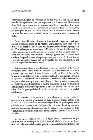 Lasttdes socia/es¿pqraqul?
interre!ación. La primera red social, se ha dicho ya, es la familia. En ella se
establecen los primeros lazos que originados por e! parentesco y la cercanía
física darán lugar a una interacción constante de sus miembros, los cuales
podrán satisfacer así sus más perentorias necesidades de subsistencia. A los
parientes próximos se suman los amigos y vecinos que se encuentran cerca
y que en las familias de condiciones socio-económica bajas comparten e!
techo.
Otras, en cambio, son redes con carácter formal, porque surgen de pro-
gramas especiales, como e! de Madtes Comunitarias, auspiciado por e!
Instituro de Bienestat Familiar; la Red de Intercambio entte los programas
de! Centro Integral de Atención a la Familia y Núcleos familiares de los
Niños que asisten a dicho centro. Estas redes no han surgido espontá-
neamente sino como complemento aciertos programasinstitucionales. Por-
que las redes pueden ser creadas para que cumplan con un fin determinado,
y cuando ya existen pueden ser aprovechadas para que desempeñen una
función específica de caráctet social.
Es intetesante observar que las tedes sociales de familias en desventaja
económica cuyo intercambio se relaciona con niños menores de 2 años
ptesentan algunas peculiaridades. Aunque la madte es e! foco de la relación,
la interacción más frecuente se presenta con e! padre. Esto ocurre porque él
es e! proveedor de la familia y a su altededor se establece la red de intercambio,
aunque sea la madre quien la canalice hacia e! hijo. La red de intercambio
se establece primordialmente en la misma casa, debido a que por lo general
estas personas conviven con parientes y aun con personas que no son de la
misma familia, y porque la familia nuclear no siempre coincide con la unidad
residencial.
En las familias incompletas a veces se observa un mayor grado de
confianza con vecinos o parientes no muy cercanos, porque debido a su
vecindad o localización física están más disponibles. La ayuda que se recibe
y brinda es de carácter matetial e inmaterial. La material está representada
en alimentos, vestido y hasta drogas para los niños; la inmatetial, en cuidado
y seguridad, potque son elementos esenciales para la salud física y mental
de! niño.
En este tipo de redes se ptesenta un ligero cambio, consistente en que
los intercambios se dirigen particularmente a los bebés, porque en ellos se
concentran las necesidades más urgentes; el intercambio no es de todos con
129
Psicología desde el Caribe. Universidad del Narre. NO> 2-3: 116-135, 19~9
 