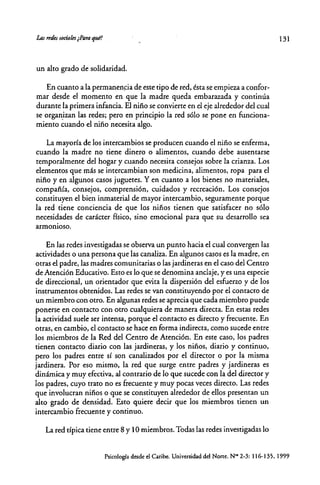 las "des sqaaks ¿Paraqul!
un alto grado de solidaridad.
En cuanro a la permanencia de este tipo de red, ésta se empieza a confor-
mar desde el momento en que la madre queda embarazada y continúa
durante la primera infancia. El niño se convierte en el eje alrededor del cual
se organizan las redes; pero en principio la red sólo se pone en funciona-
miento cuando el niño necesita algo.
La mayoría de los intercambios se producen cuando el niño se enferma,
cuando la madre no tiene dinero o alimentos, cuando debe ausentarse
temporalmente del hogar y cuando necesita consejos sobre la crianza. Los
elementos que más se intercambian son medicina, alimentos, ropa para el
niño y en algunos casos juguetes. Yen cuanto a los bienes no materiales,
compañía, consejos, comprensión, cuidados y recreación. Los consejos
constituyen el bien inmaterial de mayor intercambio, seguramente porque
la red tiene conciencia de que los niños tienen que satisfacer no sólo
necesidades de carácter físico, sino emocional para que su desarrollo sea
armonioso.
En las redes investigadas se observa un punto hacia el cual convergen las
actividades o una persona que las canaliza. En algunos casos es la madre, en
otras el padre, las madres comunitarias o las jardineras en el caso del Centro
de Atención Educativo. Esro es lo que se denomina anclaje, y es una especie
de direccional, un orientador que evita la dispersión del esfuerzo y de los
instrumentos obtenidos. Las redes se van constituyendo por el contacto de
un miembro con otro. En algunas redes se aprecia que cada miembro puede
ponerse en contacto con otro cualquiera de manera directa. En estas redes
la actividad suele ser intensa, porque el contacro es direcro y frecuente. En
otras, en cambio, el contacro se hace en forma indirecta, como sucede entre
los miembros de la Red del Centro de Atención. En este caso, los padres
tienen contacto diario con las jardineras, y los niños, diario y continuo,
pero los padres entre sí son canalizados por el direcror o por la misma
jardinera. Por eso mismo, la red que surge entre padres y jardineras es
dinámica y muy efectiva, al contrario de lo que sucede con la del direcror y
los padres, cuyo traro no es frecuente y muy pocas veces directo. Las redes
que involucran niños o que se constituyen alrededor de ellos presentan un
alro grado de densidad. Esto quiere decir que los miembros tienen un
intercambio frecuente y continuo.
La red típica tiene entre 8 y 10 miembros. Todas las redes investigadas lo
131
Psicología desde el Caribe. Universidad del Norre. N~ 2-3: 116-135. 1999
 