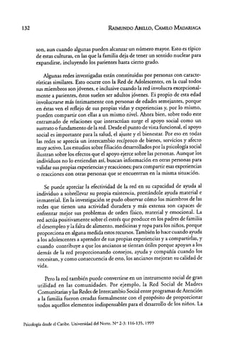 132 RAIMUNDO ABELLO, CAMILO MADARlAGA
son, aun cuando algunas pueden alcanzar un número mayor. Esto es típico
de estas culturas, en las que la familia deja de tener un sentido nuclear para
expandirse, incluyendo los parientes hasta cierto grado.
Algunas redes investigadas están constituidas por personas con caracte-
rísticas similares. Esto ocurre con la Red de Adolescentes, en la cual todos
sus miembros son jóvenes, e inclusive cuando la red involucra excepcional-
mente a parientes, éstos suelen ser adultos jóvenes. Es propio de esta edad
involucrarse más íntimamente con personas de edades semejantes, porque
en éstas ven el reflejo de sus propias vidas y experiencias y, por lo mismo,
pueden compartir con ellas a un mismo nivel. Ahora bien, sobre todo este
entramado de relaciones que interactúan surge el apoyo social como un
sustrato o fundamento de la red. Desde el punto de vista funcional, el apoyo
social es importante para la salud, el ajuste y el bienestar. Por eso en todas
las redes se aprecia un intercambio recíproco de bienes, servicios y afecto
muy activo. Los estudios sobre filiación desarrollados por la psicología social
ilustran sobre los efectos que el apoyo ejerce sobre las personas. Aunque los
individuos no lo entiendan así, buscan información en otras personas para
validar sus propias experiencias y reacciones; para compartir esas experiencias
o reacciones con otras personas que se encuentran en la misma situación.
Se puede apreciar la efectividad de la red en su capacidad de ayuda al
individuo a sobrellevar su propia existencia, prestándole ayuda material e
inmaterial. En la investigación se pudo observar cómo los miembros de las
redes que tienen una actividad duradera y más extensa son capaces de
enfrentar mejor sus problemas de orden físico, material y emocional. La
red actúa positivamente sobre el estrés que produce en los padres de familia
el desempleo y la falta de alimento, medicinas y ropa para los niños, porque
proporciona en alguna medida estos recursos. También lo hace cuando ayuda
a los adolescentes a aprender de sus propias experiencias y a compartidas, y
cuando contribuye a que los ancianos se sientan útiles porque apoyan a los
demás de la red proporcionando consejos, ayuda y compañía cuando los
necesitan, y como consecuencia de esto, los ancianos mejoran su calidad de
vida.
Pero la red también puede convertirse en un instrumento social de gran
utilidad en las comunidades. Por ejemplo, la Red Social de Madres
Comunitarias y las Redes de Intercambio Social entre programas de Atención
a la familia fueron creadas formalmente con el propósito de proporcionar
todos aquellos elementos indispensables para el desarrollo de los niños. La
Psicología desde el Caribe. Universidad del Norte. N'" 2-3: 116-135, 1999
 