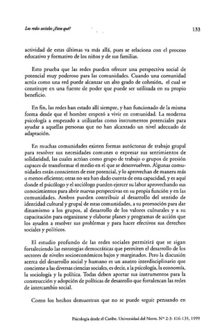 actividad de estas últimas va más allá, pues se telaciona con el proceso
educativo y formativo de los niños y de sus familias.
Esto prueba que las redes pueden ofrecer una perspectiva social de
potencial muy poderoso para las comunidades. Cuando una comunidad
actúa como una red puede alcanzar un alto grado de cohesión, el cual se
constituye en una fuente de poder que puede ser utilizada en su propio
beneficio.
En fin, las redes han estado allí siempre, y han funcionado de la misma
forma desde que el hombre empezó a vivir en comunidad. La moderna
psicología a empezado a utilizadas como instrumentos potenciales para
ayudar a aquellas personas que no han alcanzado un nivel adecuado de
adaptación.
En muchas comunidades existen formas autóctonas de trabajo grupal
para resolver sus necesidades comunes o expresar sus sentimientos de
solidaridad, las cuales actúan como grupo de trabajo o grupos de presión
capaces de transformar el medio en el que se desenvuelven. Algunas comu-
nidades están conscientes de este potencial, y lo aprovechan de manera más
o menos eficiente; otras no sea han dado cuenta de esta capacidad, y es aquí
donde el psicólogo y el sociólogo pueden ejercer su labor aprovechando sus
conocimientos para abrir nuevas perspectivas en su propia funci6n y en las
comunidades. Ambos pueden contribuir al desarrollo del sentido de
identidad cultural y gtupal de estas comunidades, a su promoción para dar
dinamismo a los grupos, al desarrollo de los valores culturales y a su
capacitación para organizarse y elaborar planes y programas de acción que
los ayuden a resolver sus problemas y para hacer efectivos sus derechos
sociales y políticos.
El estudio profundo de las redes sociales permmra que se sigan
fortaleciendo las estrategias democráticas que permiten el desarrollo de los
sectores de niveles socioeconómicos bajos y marginados. Pero la discusión
acerca del desarrollo social y humano es un asunto interdisciplinario que
concierne a las diversas ciencias sociales, es decir, a la psicología, la economía,
la sociología y la política. Todas deben aportar sus instrumentos para la
construcción y adopción de políticas de desarrollo que fortalezcan las redes
de intercambio social.
Como los hechos demuestran que no se puede seguir pensando en
133
Psicología desde el Caribe. Universidad del Norte. N'" 2-3: 116-135, 1999
 