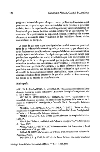 134 RAIMUNDO ABEllO, CAMILO MAOARlAGA
programas asistenciales puntuales para resolver problemas de carácter social
permanente, es preciso que estas necesidades estén referidas a ptácticas
sociales, fotmas de organización, modelos pol/ticos y valores imperantes en
la sociedad, para lo cual las redes sociales constituyen un instrumento fun-
damental. Si se potencializa su capacidad, podrán contribuir de manera
eficiente al desatrollo social y humano de los individuos dentro de las
comunidades de este país.
A pesar de que esta etapa investigativa ha concluido en este punto, el
tema de las redes sociales no está agotado, por supuesto, y por el contrario,
es un fenómeno de estudio reciente cuyas posibilidades en materia científica
y social apenas se vislumbran. En el primer aspecto hay mucho campo para
profundizar, especialmente a nivel terapéutico, que es lo que interesa a la
psicología social. Y en el aspecto social, por su parte, sería interesante ver
cómo Funcionarían estas redes sociales ya investigadas si se las estimulara en
una dirección específica. Por ejemplo, si las redes informales buscaran un
propósito, un objetivo. Las posibilidades que se ofrecerían aquí a nivel de
desarrollo de las comunidades serían incalculables, sobre todo cuando la
mismas comunidades se percataran de que ellas pueden ser instrumento y
fin dentro de su proceso de transformación.
Bibliografía
ABELLO, R., MADARIAGA, c., y SIERRA, O .. "Relaciones entre redes sociales y
dinámica familiar de mujeres trabajadoras". En Revista Psica/agla Contempordnea, afio
5, Vol. 2, México 1998.
ABELLO, R., MADARlAGA, C. y HOYOS, O. (1977). "Satisfactores de las
necesidades humanas asociadas a las redes sociales de jóvenes de la rona sur de la
ciudad de Barranquilla".Investigación y Desarrollo No. 6. Barranquilla. Ediciones
Uninorte.
ABELLO, R., MADARIAGA, C. y SIERRA, o. (1977). "Redes sociales y
mecanismos de supervivencia de familias pobres en Colombia". Revista Psicología desde
el Caribe N° 1. Barranquilla. Ediciones Uninorte.
ADLER DE LOMNITZ, L. (1981). ¿Cómo sobreviven los marginados! México,
Siglo XX.
AMAR, José. "Infancia y calidad de vida." Anuario Cientifieo, Vol. VII. Universidad
del Norte, 1989.
AUSLANDER, C. y LITWIN. ff The Parametmo New York fntervention. A Social
Work Applieation. Chicago, 1987.
DABAS, N. (1995). Red de redes: Las prdetieas de la intervención en redes sociales.
Argentina. Paiclós.
DEGENNE, L., Y FOSE, M. (1994). Las Riseux Sociaux: Une analyse strueturale
Psicología desde el Caribe. Universidad del Norte. Nao2-3: 116-135, 1999
 
