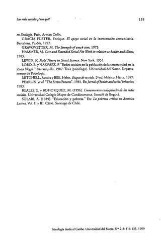Las redeJ sociales ~Pl1raqul?
en Socilogie. Pads, Arman CoHn.
GRACIA FUSTER. Enrique. El apoyo social ~nla intervención comunitaria.
Barcelona, Paidós, 1997.
GRAVOVETTER, M. The Strengrh 01wewk rim, 1973.
HAMMER, M. eore and Extended Social Net Wórk in relation to health andillnm,
1983.
LEWIN, K. Fie/d Theory in Social Science. New York, 1951.
LOBO, B. Y NARVAEz, F. "Redes sociales en la poblaCión de la rercera edad en la
Zona Negra." Barranquilla, 1987. Tesis (psicólogo). Universidad del Norre, Deparra-
memo de Psicología.
MITCHELL, Sandra y BEE, Helen. Etapas tÚ su vida. 2' ed. México, Harca, 1987.
PEARLIN, et al. ''The SeressProcess", 1981. EnJornal olhealth andsocial behavior,
1983.
REALES, E. Y BOHORQUEZ, M. (1996). Lineamientos conceptuales tÚ las retÚs
sociales. Universidad Colegio Mayor de Cundinamarca. Saneafé de Bogotá.
SOLARI, A. (1989). "Educación y pobreza." En: La pobreza cr{rica en América
Latina, Vol. II y 11I.CEPAL.Sanriago de Chile.
135
Psicologíadesdeel Caribe. Universidaddel None. N~ 2-3: 116-135, 1999
 