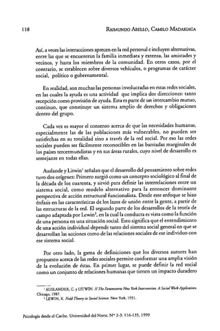 118 RAIMUNDO ABELLO, CAMILO MAoARIAGA
Así, a veces las interacciones aprecen en la red personal e incluyen alternativas,
entre las que se encuentran la familia inmediata y extensa, las amistades y
vecinos, y hasta los miembros de la comunidad. En otros casos, por el
contrario, se establecen sobre diversos vehículos, o programas de carácter
social, político o gubernamental.
En realidad, son muchas las personas involucradas en estas redes sociales,
en las cuales la ayuda es una actividad que implica dos direcciones: tanto
recepción como provisión de ayuda. Esta es parte de un intercambio mutuo,
continuo, que constituye un sistema amplio de derechos y obligaciones
dentro del grupo.
Cada vez es mayor el consenso acerca de que las necesidades humanas,
especialmente las de las poblaciones más vulnerables, no pueden ser
satisfechas en su totalidad sino a través de la red social. Por eso las redes
sociales pueden ser fácilmente reconocibles en las barriadas marginales de
los países tercermundistas y en sus áreas rurales, cuyo nivel de desarrollo es
semejante en todas ellas.
Auslande y Litwin 1
sefíalan que el desarrollo del pensamiento sobre redes
tuvo dos orígenes: Primero surgió como un concepto sociológico al final de
la década de los cuarenta, y sirvió para definir las interrelaciones entre un
sistema social, como modelo alternativo para la entonces dominante
perspectiva de acción estructural funcionalista. Desde este enfoque se hiw
énfasis en las características de los laws de unión entre la gente, a partir de
las estructuras de la red. El segundo parte de los desarrollos de la teoría de
campo adaptada por Lewin2
, en la cual la conducta es vista como la función
de una persona en una situación social. Esto significa que el entendimiento
de una acción individual depende tanto del sistema social general en que se
desarrollan las acciones como de las relaciones sociales de ese individuo con
ese sistema social.
Por otro lado, la gama de definiciones que los diversos autores han
propuesto acerca de las redes sociales permite conformar una amplia visión
de la evolución de éstas. En primer lugar, se puede definir la red social
como un conjunto de relaciones humanas que tienen un impacto duradero
I AUSLANDER, C. y LITWIN.lI Th~Param~tn'toNnv Yórklnurvmtion. A Social WorkApplication.
Chicago.1987.
2 LEWIN, K. FMd Throry in Socia/ Scimu. New York. 1951.
Psicología desde el Caribe. Universidad del Norte. NM2-3: 116-135. 1999
 